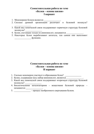 Самостоятельная работа по теме
                    «Белки – основа жизни»
                           I вариант

1. Мономерами белков являются _______________.
2. Сколько уровней организации различают в белковой молекуле?
   _______________
3. Какой вид химической связи поддерживает первичную структуру белковой
   молекулы? _______________
4. Белки, состоящие только из аминокислот, называются _______________.
5. Некоторые белки вырабатывают антитела, тем самым они выполняют
   _______________ функцию.




                 Самостоятельная работа по теме
                    «Белки – основа жизни»
                           II вариант

1. Сколько мономеров участвует в образовании белка? _______________
2. Белки, содержащие весь набор аминокислот, являются _______________.
3. Какой вид химической связи поддерживает вторичную структуру белковой
   молекулы? _______________
4. Биологическими катализаторами - веществами белковой природы –
   называются _______________.
5. _______________ – процесс необратимого свертывания белков.
 
