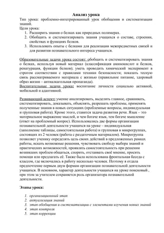 Анализ урока
Тип урока: проблемно-интегрированный урок обобщения и систематизации
знаний.
Цели урока:
   1. Расширить знания о белках как природных полимерах.
   2. Обобщить и систематизировать знания учащихся о составе, строении,
      свойствах и функциях белков.
   3. Использовать опыты с белками для реализации межпредметных связей и
      для развития познавательного интереса учащихся.

Образовательные задачи урока состоят: обобщить и систематизировать знания
о белках, используя новый материал (классификация аминокислот и белков,
ренатурация, функции белков); уметь проводить химический эксперимент в
строгом соответствии с правилами техники безопасности; показать тесную
связь рассматриваемого материала с жизнью (правильное питание, здоровый
образ жизни – антиалкагольная пропаганда).
Воспитательные задачи урока: воспитание личности социально активной,
мобильной и адаптивной.

Развивающий аспект: умение анализировать, выделять главное, сравнивать,
систематизировать, доказывать, объяснять, разрешать проблемы, применять
полученные знания в новых ситуациях (проблемные вопросы, индивидуальная
и групповая работа). Кроме этого, ставится задача развития речи. Язык – это
материальное выражение мыслей, и чем богаче язык, тем богаче мышление
(ответ на проблемный вопрос). Использовались две формы организации
познавательной деятельности учащихся на уроке – индивидуальная
(заполнение таблицы, самостоятельная работа) и групповая в микрогруппах,
состоящих из 2 человек (работа с раздаточным материалом). Микрогруппа
позволяет ученику определять цель своих действий в предложенных рамках
работы, искать возможные решения, чувствовать свободу выбора знаний и
практических возможностей, проявлять самостоятельность при решении
возникших проблем общаться, спорить, отстаивать своё мнение, просить
помощи или предлагать её. Также была использована фронтальная беседа с
классом, где включались в работу несколько человек. Поэтому я отдала
предпочтение первым двум формам организации познавательной деятельности
учащихся. В основном, характер деятельности учащихся на уроке поисковый ,
при этом за учителем сохраняется роль организатора познавательной
деятельности.

Этапы урока:

  1.   организационный этап
  2.   актуализация знаний
  3.   этап обобщения и систематизации с элементами изучения новых знаний
  4.   этап контроля
  5.   этап коррекции
 