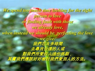 We spend too much time looking for the right
                person to love
         or finding fault with those
               we already love,
when instead we should be perfecting the love
                   we give.
        我們花太多時間
       去尋找合適的人或
     對我們所愛的人過份挑剔，
  其實我們應該好好檢討我們愛別人的方法。
 