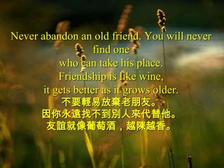 Never abandon an old friend. You will never
                    find one
           who can take his place.
           Friendship is like wine,
       it gets better as it grows older.
        不要輕易放棄老朋友。
      因你永遠找不到別人來代替他。
      友誼就像葡萄酒，越陳越香。
 