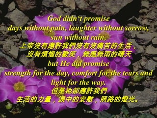 God didn‘t promise
 days without pain, laughter without sorrow,
              sun without rain,
    上帝沒有應許我們沒有沒痛苦的生活，
     沒有煩惱的歡笑，無風無雨的晴天
              but He did promise
strength for the day, comfort for the tears and
               light for the way.
        但是祂卻應許我們
   生活的力量，淚中的安慰，照路的燈光。
 