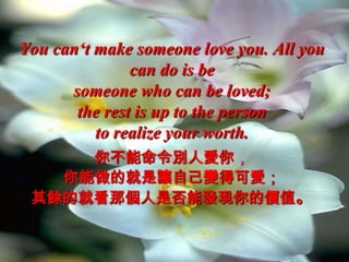 You can‘t make someone love you. All you
               can do is be
      someone who can be loved;
       the rest is up to the person
          to realize your worth.
     你不能命令別人愛你，
   你能做的就是讓自己變得可愛；
 其餘的就看那個人是否能發現你的價值。
 