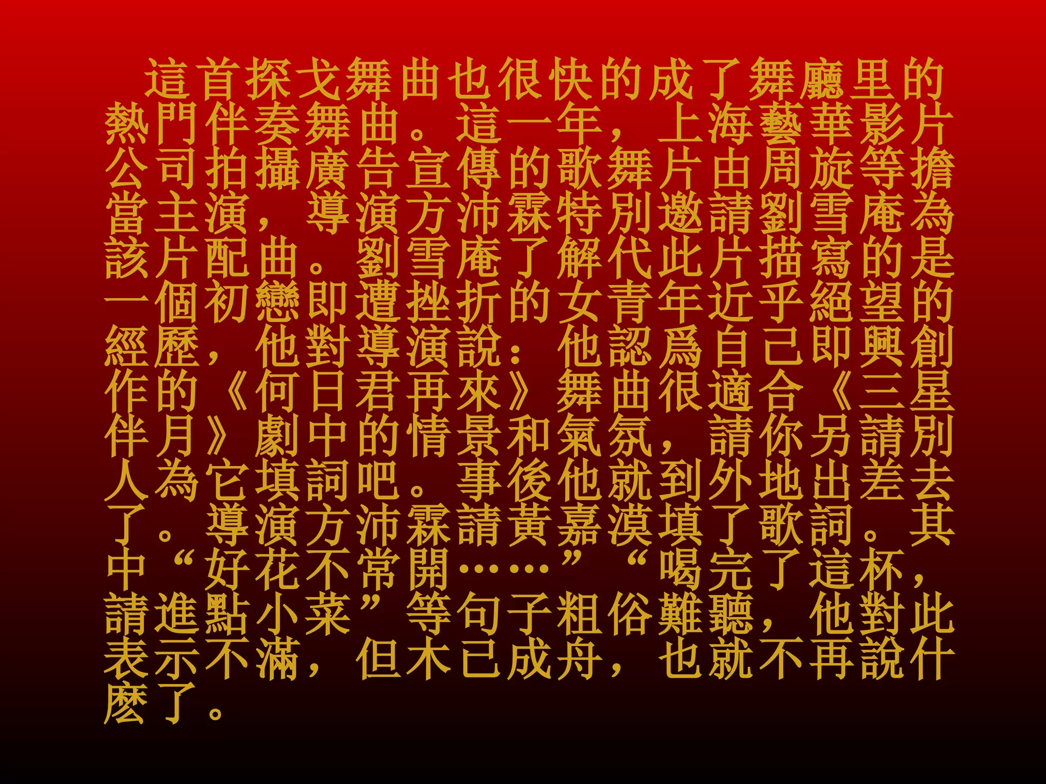 這首探戈舞曲也很快的成了舞廳里的
熱門伴奏舞曲。這一年，上海藝華影片
公司拍攝廣告宣傳的歌舞片由周旋等擔
當主演，導演方沛霖特別邀請劉雪庵為
該片配曲。劉雪庵了解代此片描寫的是
一個初戀即遭挫折的女青年近乎絕望的
經歷，他對導演說：他認爲自己即興創
作的《何日君再來》舞曲很適合《三星
伴月》劇中的情景和氣氛，請你另請別
人為它填詞吧。事後他就到外地出差去
了。導演方沛霖請黃嘉漠填了歌詞。其
中“好花不常開……”“喝完了這杯，
請進點小菜”等句子粗俗難聽，他對此
表示不滿，但木已成舟，也就不再說什
麽了。
 