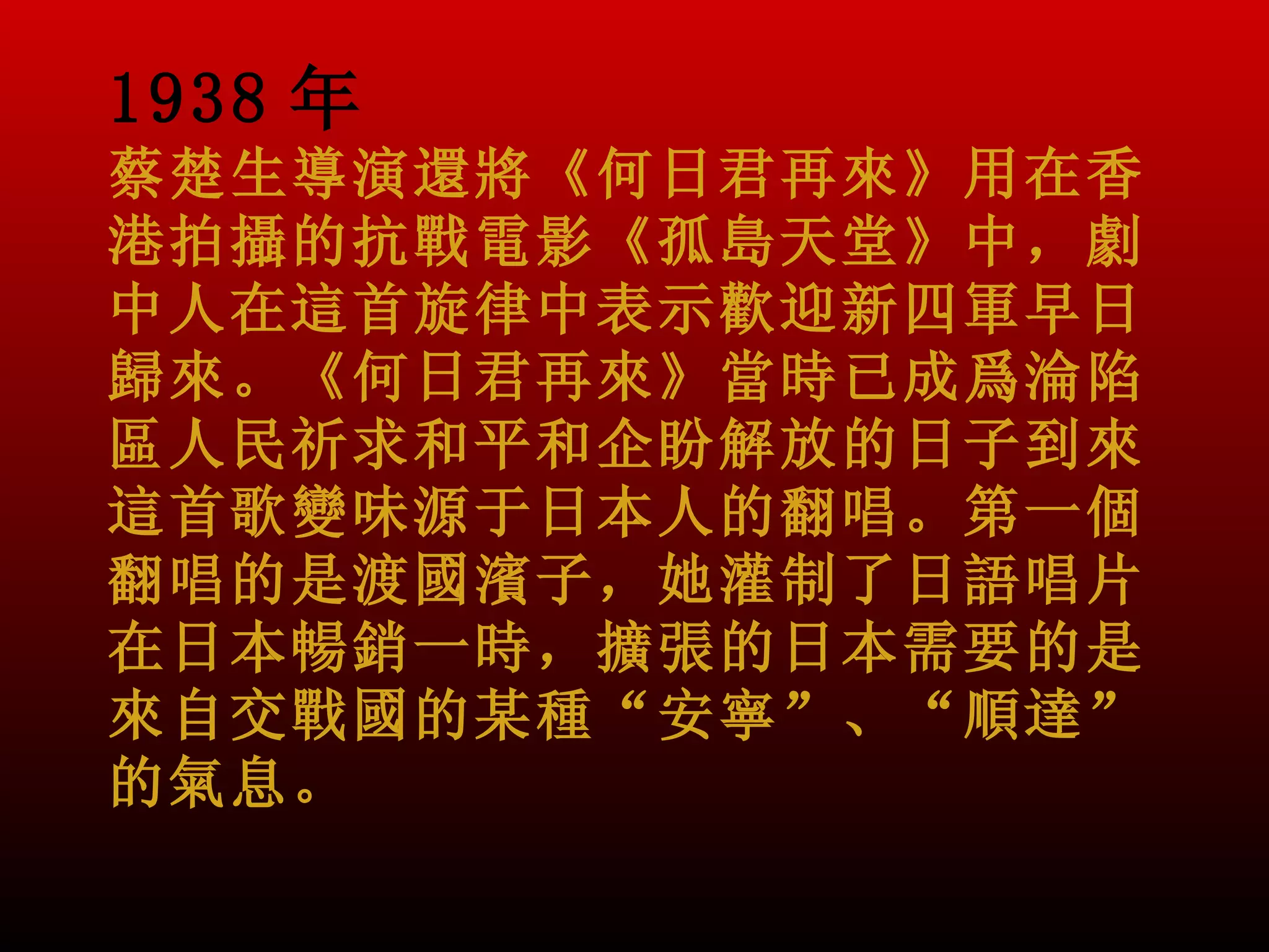 1938 年
蔡楚生導演還將《何日君再來》用在香
港拍攝的抗戰電影《孤島天堂》中，劇
中人在這首旋律中表示歡迎新四軍早日
歸來。《何日君再來》當時已成爲淪陷
區人民祈求和平和企盼解放的日子到來。
這首歌變味源于日本人的翻唱。第一個
翻唱的是渡國濱子，她灌制了日語唱片
在日本暢銷一時，擴張的日本需要的是
來自交戰國的某種“安寧”、“順達”
的氣息。
 