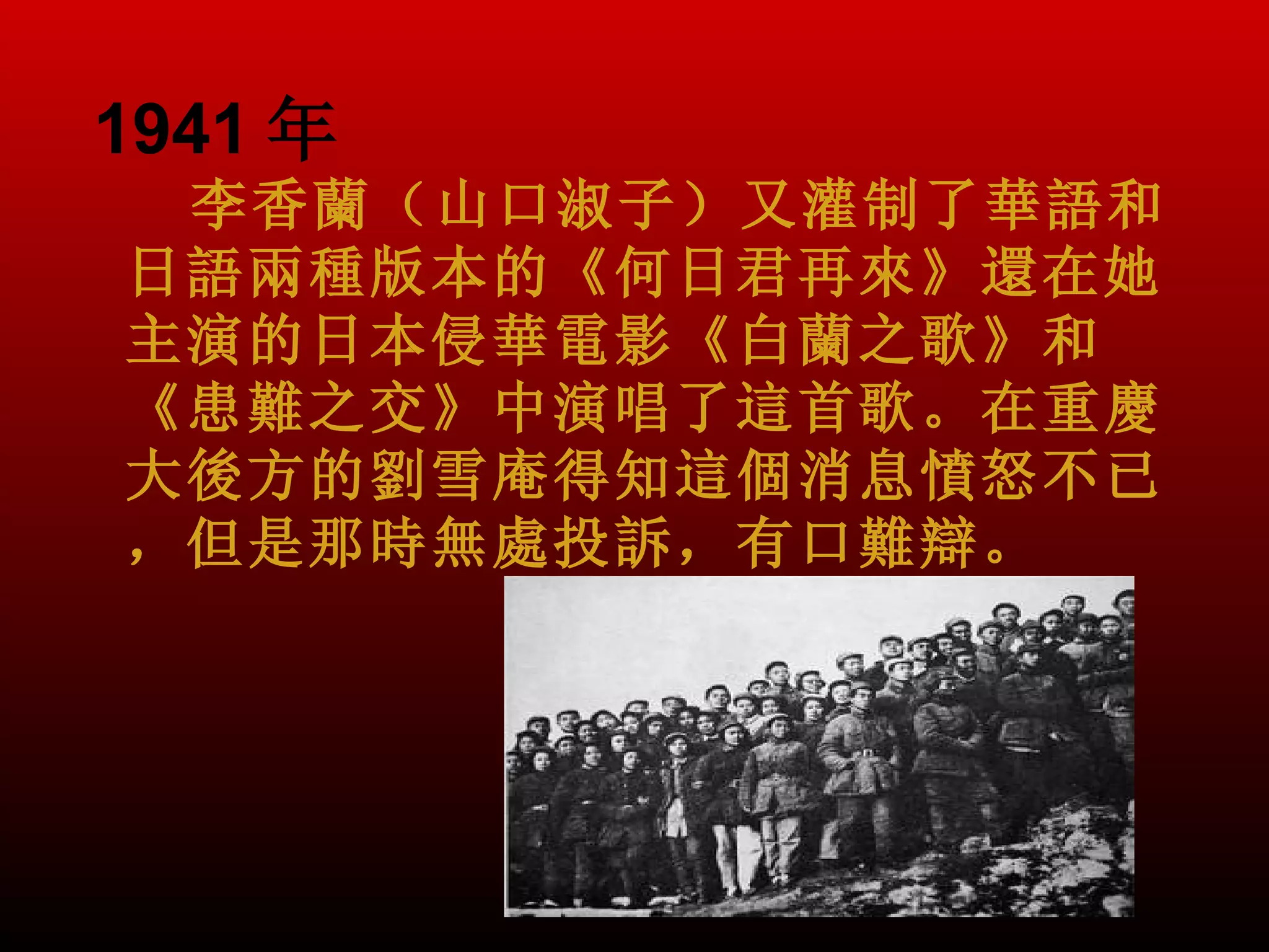 1941 年
 李香蘭（山口淑子）又灌制了華語和
日語兩種版本的《何日君再來》還在她
主演的日本侵華電影《白蘭之歌》和
《患難之交》中演唱了這首歌。在重慶
大後方的劉雪庵得知這個消息憤怒不已
，但是那時無處投訴，有口難辯。
 