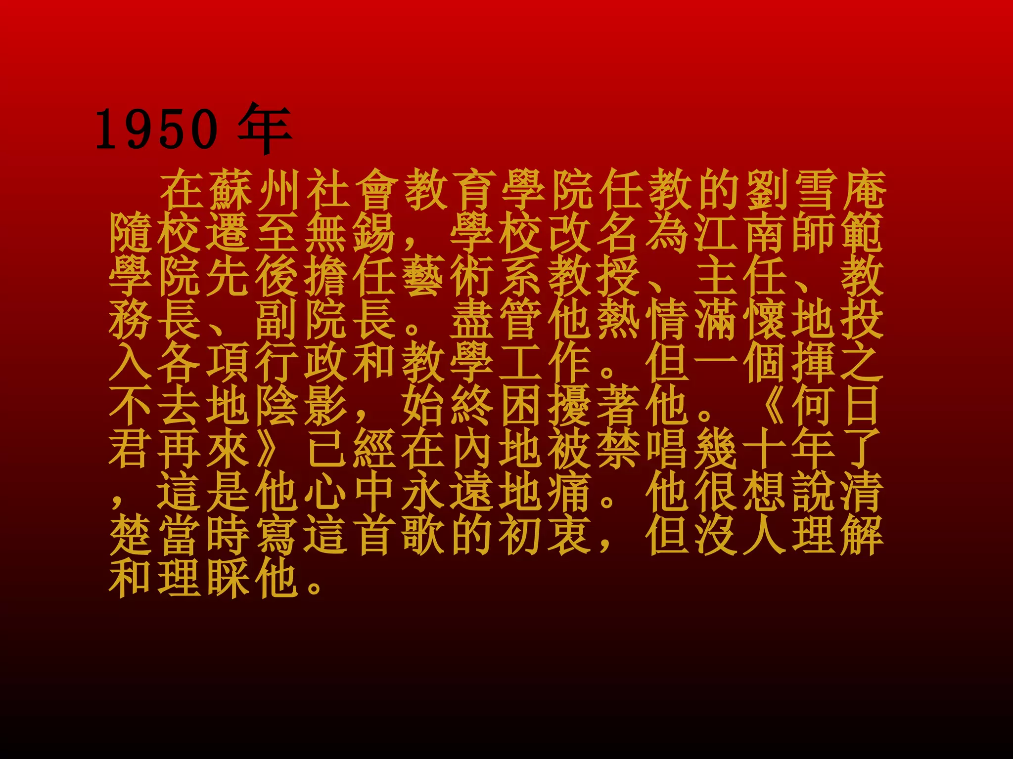 1950 年
 在蘇州社會教育學院任教的劉雪庵
隨校遷至無錫，學校改名為江南師範
學院先後擔任藝術系教授、主任、教
務長、副院長。盡管他熱情滿懷地投
入各項行政和教學工作。但一個揮之
不去地陰影，始終困擾著他。《何日
君再來》已經在內地被禁唱幾十年了
，這是他心中永遠地痛。他很想說清
楚當時寫這首歌的初衷，但沒人理解
和理睬他。
 