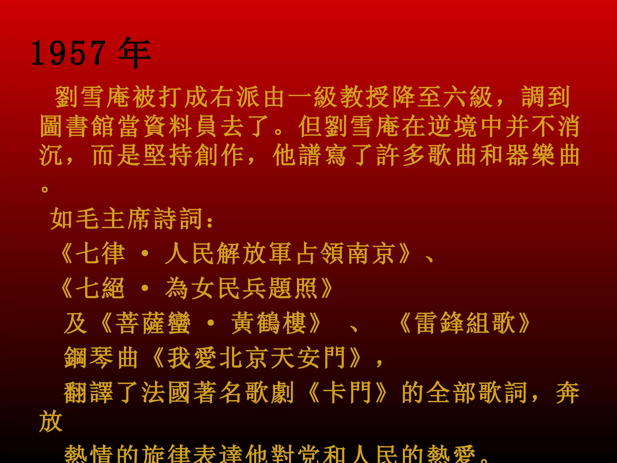 1957 年
 劉雪庵被打成右派由一級教授降至六級，調到
圖書館當資料員去了。但劉雪庵在逆境中并不消
沉，而是堅持創作，他譜寫了許多歌曲和器樂曲
。
如毛主席詩詞：
《七律 · 人民解放軍占領南京》、
《七絕 · 為女民兵題照》
  及《菩薩蠻 · 黃鶴樓》 、 《雷鋒組歌》
  鋼琴曲《我愛北京天安門》，
  翻譯了法國著名歌劇《卡門》的全部歌詞，奔
放
 