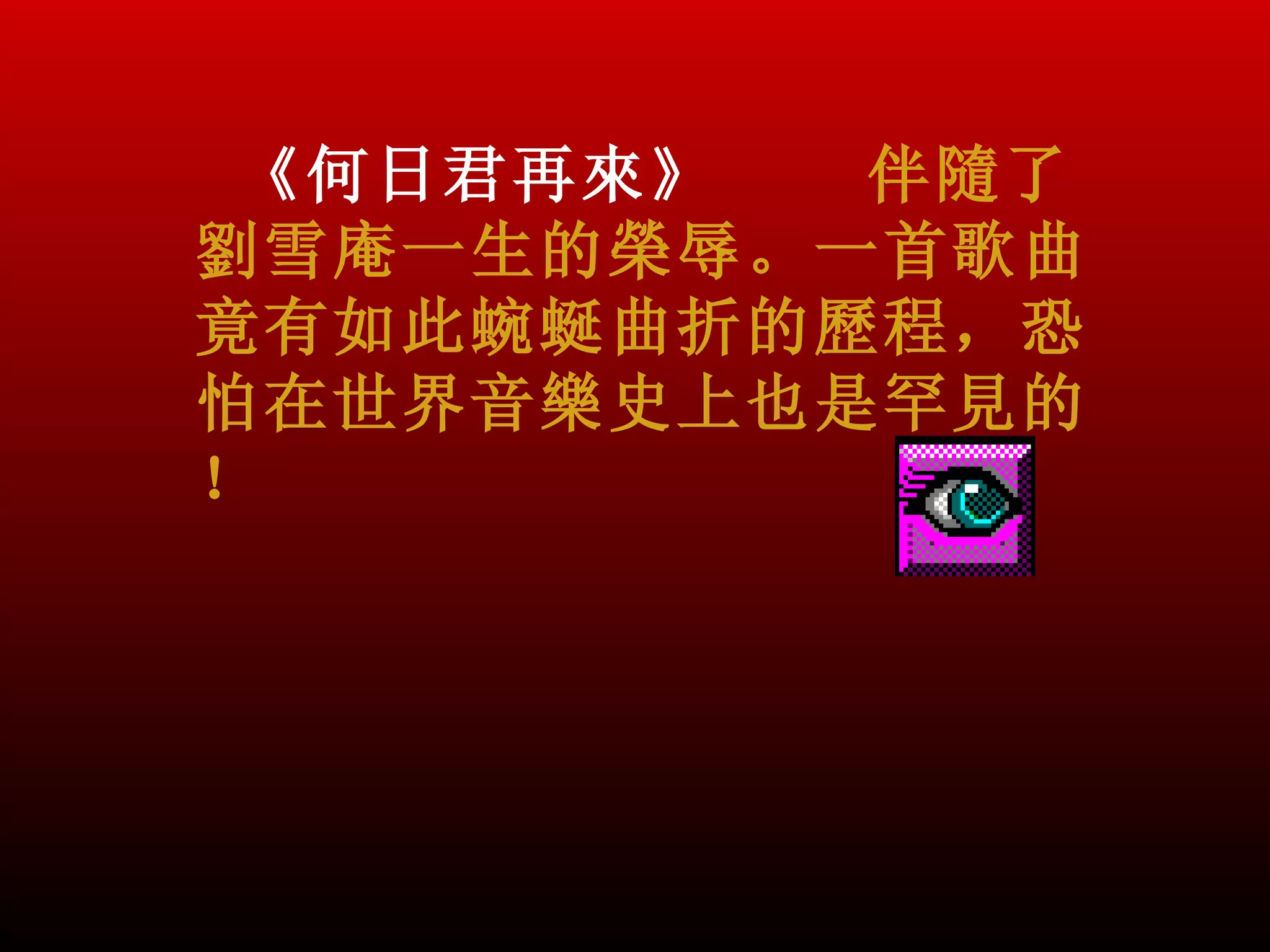 《何日君再來》  伴隨了
劉雪庵一生的榮辱。一首歌曲
竟有如此蜿蜒曲折的歷程，恐
怕在世界音樂史上也是罕見的
！
 