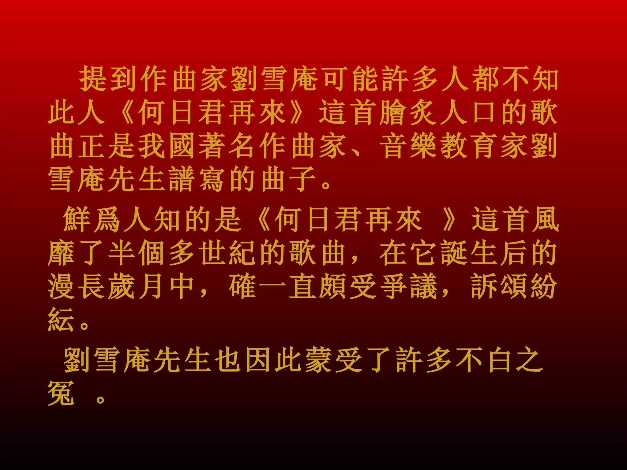 提到作曲家劉雪庵可能許多人都不知
此人《何日君再來》這首膾炙人口的歌
曲正是我國著名作曲家、音樂教育家劉
雪庵先生譜寫的曲子。
 鮮爲人知的是《何日君再來 》這首風
靡了半個多世紀的歌曲，在它誕生后的
漫長歲月中，確一直頗受爭議，訴頌紛
紜。
 劉雪庵先生也因此蒙受了許多不白之
冤 。
 
