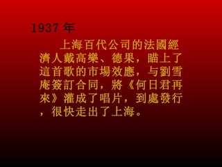 1937 年
   上海百代公司的法國經
 濟人戴高樂、德果，瞄上了
 這首歌的市場效應，与劉雪
 庵簽訂合同，將《何日君再
 來》灌成了唱片，到處發行
 ，很快走出了上海。
 