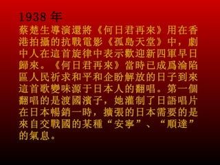 1938 年
蔡楚生導演還將《何日君再來》用在香
港拍攝的抗戰電影《孤島天堂》中，劇
中人在這首旋律中表示歡迎新四軍早日
歸來。《何日君再來》當時已成爲淪陷
區人民祈求和平和企盼解放的日子到來。
這首歌變味源于日本人的翻唱。第一個
翻唱的是渡國濱子，她灌制了日語唱片
在日本暢銷一時，擴張的日本需要的是
來自交戰國的某種“安寧”、“順達”
的氣息。
 