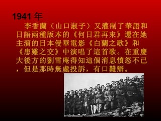 1941 年
 李香蘭（山口淑子）又灌制了華語和
日語兩種版本的《何日君再來》還在她
主演的日本侵華電影《白蘭之歌》和
《患難之交》中演唱了這首歌。在重慶
大後方的劉雪庵得知這個消息憤怒不已
，但是那時無處投訴，有口難辯。
 