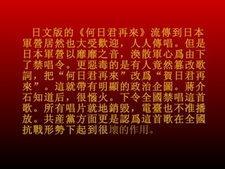 日文版的《何日君再來》流傳到日本
軍營居然也大受歡迎，人人傳唱。但是
日本軍營以靡靡之音，渙散軍心爲由下
了禁唱令。更惡毒的是有人竟然篡改歌
詞，把“何日君再來”改爲“賀日君再
來”。這就帶有明顯的政治企圖。蔣介
石知道后，很惱火。下令全國禁唱這首
歌。所有唱片就地銷毀，電臺也不准播
放。共産黨方面更是認爲這首歌在全國
抗戰形勢下起到很壞的作用。
 
