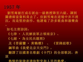 1957 年
 劉雪庵被打成右派由一級教授降至六級，調到
圖書館當資料員去了。但劉雪庵在逆境中并不消
沉，而是堅持創作，他譜寫了許多歌曲和器樂曲
。
如毛主席詩詞：
《七律 · 人民解放軍占領南京》、
《七絕 · 為女民兵題照》
  及《菩薩蠻 · 黃鶴樓》 、 《雷鋒組歌》
  鋼琴曲《我愛北京天安門》，
  翻譯了法國著名歌劇《卡門》的全部歌詞，奔
放
 