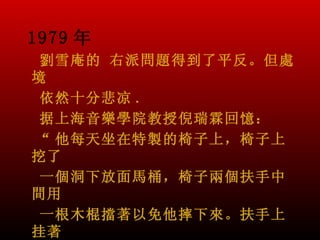 1979 年
 劉雪庵的 右派問題得到了平反。但處
境
 依然十分悲凉 .
 据上海音樂學院教授倪瑞霖回憶：
“ 他每天坐在特製的椅子上，椅子上
挖了
 一個洞下放面馬桶，椅子兩個扶手中
間用
 一根木棍擋著以免他摔下來。扶手上
挂著
 
