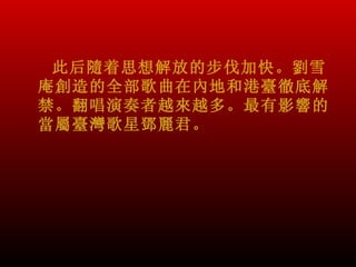 此后隨着思想解放的步伐加快。劉雪
庵創造的全部歌曲在內地和港臺徹底解
禁。翻唱演奏者越來越多。最有影響的
當屬臺灣歌星鄧麗君。
 