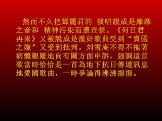 然而不久把鄧麗君的 演唱說成是靡靡
之音和 精神污染而遭查禁。《何日君
再來》又被說成是漢奸歌曲受到“賣國
之嫌”又受到批判。刘雪庵不得不拖著
病體艱難地向有關方面申訴，强調這首
歌當時恰恰是一首為地下抗日傳遞訊息
地愛國歌曲，一時爭論得沸沸揚揚。
 