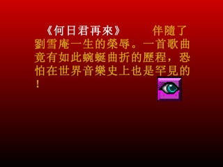 《何日君再來》  伴隨了
劉雪庵一生的榮辱。一首歌曲
竟有如此蜿蜒曲折的歷程，恐
怕在世界音樂史上也是罕見的
！
 