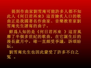 提到作曲家劉雪庵可能許多人都不知
此人《何日君再來》這首膾炙人口的歌
曲正是我國著名作曲家、音樂教育家劉
雪庵先生譜寫的曲子。
 鮮爲人知的是《何日君再來 》這首風
靡了半個多世紀的歌曲，在它誕生后的
漫長歲月中，確一直頗受爭議，訴頌紛
紜。
 劉雪庵先生也因此蒙受了許多不白之
冤 。
 