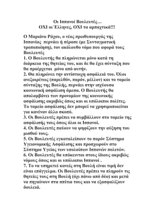 Οι Ισπανοί Βουλευτές…
       ΟΧΙ οι Έλληνες, ΟΧΙ τα αρπαχτικά!!!

Ο Μαριάνο Ράχου, ο νέος πρωθυπουργός της
Ισπανίας περνάει ή πέρασε (με Συνταγματική
τροποποίηση), τον ακόλουθο νόμο που αφορά τους
Βουλευτές
1. Ο Βουλευτής θα πληρώνεται μόνο κατά τη
διάρκεια της θητείας του, και δε θα έχει σύνταξη που
θα προέρχεται μόνο από αυτήν.
2. Θα πληρώνει την αντίστοιχη ασφάλειά του. Όλοι
ανεξαιρέτως (παρελθόν, παρόν, μέλλον) και το ταμείο
σύνταξης της Βουλής, περνάει στην ισχύουσα
κοινωνική ασφάλιση άμεσα. Ο Βουλευτής θα
απολαμβάνει των προνομίων της κοινωνικής
ασφάλισης ακριβώς όπως και οι υπόλοιποι πολίτες.
Το ταμείο ασφάλισης δεν μπορεί να χρησιμοποιείται
για κανέναν άλλο σκοπό.
3. Οι Βουλευτές πρέπει να συμβάλλουν στο ταμείο της
ασφάλισής τους όπως όλοι οι Ισπανοί.
4. Οι Βουλευτές παύουν να ψηφίζουν την αύξηση του
μισθού τους.
5. Οι Βουλευτές εγκαταλείπουν το παρόν Σύστημα
Υγειονομικής Ασφάλισης και προσχωρούν στο
Σύστημα Υγείας των υπολοίπων Ισπανών πολιτών.
6. Οι Βουλευτές θα υπόκεινται στους ίδιους ακριβώς
νόμους όπως και οι υπόλοιποι Ισπανοί .
7. Το να υπηρετεί κανείς στη Βουλή είναι τιμή δεν
είναι επάγγελμα. Οι Βουλευτές πρέπει να πληρούν τις
θητείες τους στη Βουλή (όχι πάνω από δύο) και μετά
να πηγαίνουν στα σπίτια τους και να εξασφαλίζουν
δουλειά.
 