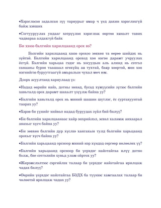 •Хэрэглэсэн   задалсан   зүү   тариурыг   ямар   ч   үед   дахин   хэрэглэхгүй 
байж хэвших

•Согтууруулах   ундааг   хэтрүүлэн   хэрэглэж   өөртөө   хяналт   тавих 
чадвараа алдахгүй байх

Би хэзээ бэлгийн харилцаанд орох вэ?
     Бэлгийн   харилцаанд   хэзээ   орохоо   зөвхөн  та   өөрөө   шийдэх  нь 
зүйтэй.   Бэлгийн   харилцаанд   ороход   хэн   нэгэн   дарамт   учруулах 
ёсгүй.   Бэлгийн   харьцаа   гэдэг   нь   хосуудын   аль   алинд   нь   сэтгэл 
санааны  бүрэн  таашаал  өгөхүйц  ая  тухтай,  баяр  хөөртэй,   мөн  хэн 
нэгнийгээ буруутгаагүй амьралын чухал мөч юм. 

Доорх асуултанд хариулаад үз:

•Надад өөрийн найз, дотны нөхөд, бусад хүмүүсийн зүгээс бэлгийн 
хавьталд орох дарамт шахалт үзүүлж байна уу?

•Бэлгийн хавьталд орох нь миний шашин шүтлэг, ёс суртахуунтай 
таарах уу?

•Хэрэв би үүнийг хийвэл надад буруудах зүйл бий билүү?

•Би бэлгийн харилцаанаас хайр энхрийлэл, эсвэл халамж анхаарал 
авахыг хүсч байна уу?

•Би зөвхөн бэлгийн дур хүслээ хангахын тулд бэлгийн харьцаанд 
орохыг хүсч байна уу?

•Бэлгийн харьцаанд орсноор миний нэр хүндэд сөргөөр нөлөөлөх үү?

•Бэлгийн   харьцаанд   орсноор   би   үерхдэг   найзтайгаа   илүү   дотно 
болж, бие сэтгэлийн хувьд улам ойртох уу?

•Жирэмслэлтээс сэргийлэх талаар би үерхдэг найзтайгаа ярилцаж 
чадах билүү?

•Өөрийн үерхдэг найзтайгаа БЗДХ ба түүнээс хамгаалах талаар би 
чөлөөтэй ярилцаж чадах уу?
 
