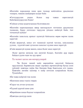 •Бэлгийн   харьцаанд   хэзээ   орох   талаар   найзтайгаа   урьдчилан 
тохирох, тэвших шийдвэрээ хэлдэг байх

•Согтууруулах   ундаа   болон   хар   тамхи   хэрэглэхгүй 
байх/мансууруулах бодис/

•Сайхан үгэнд хууртагдахаас болгоомжлох

•Бэлгийн   харилцаандаа   ямар   хязгаарлалт   тогтоохоо   урьдчилан 
төлөвлөх,   буруу   сэтгэгдэл   төрүүлэх   үйлдэл   хийхгүй   байх.   /хэт 
тачаангуй хувцас/

•Бэлгийн   хавьталд   орохыг   хүсэхгүй   байгаагаа   өөрөө   өөртөө   хэлэх 
хэрэгтэй

•Сайн   мэдэхгүй,   эсвэл   огт   танихгүй   хүнтэй   чатлах,   хоёулахнаа 
уулзах,  түүнтэй хамт зугаалах саналыг хүлээн авах хэрэггүй.

•Сайн мэдэхгүй хүнээс мөнгө, эсвэл бэлэг авах хэрэггүй

  /бэлэг   эрхтэн   өвчилж   хөх   өнгөтэй   болдог,   бэлгийн   дур   хөрөх 
  байдал үүснэ гэдэг нь цуу яриа/

  Та чөлөөт цагаа зөв өнгөрүүлээрэй
       Чи   болон   чиний   найз   өөрсдийгөө   аюултай   байдалд 
  оруулахгүй, баримталж явдаг зарчмаа зөрчихгүйгээр бусад олон 
  зүйлийг   хамтдаа   хийж   бие   биендээ   баяр   баясгалан   өгч   чадна. 
  Хамгийн   энгийн   зүйлээр   ч   хайр   сэтгэлээ   илэрхийлж   болно. 
  Тухайлбал:

•Би чамд хайртай гэж хэлэх

•Хөнгөхөн эсвэл чанга тэврэх

•Гарыг нь атган зугаалах

•Түүний дуртай кино үзэх

•Өөрийнхөө санаа бодлыг илэрхийлэх

•Хамтдаа дэлгүүр хэсэх
 