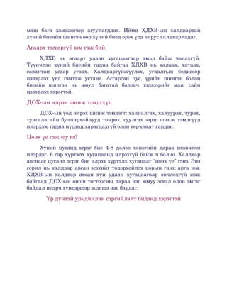 маш   бага  хэмжээгээр   агуулагддаг.   Иймд   ХДХВ­ын   халдвартай 
хүний биеийн шингэн өөр хүний биед орох үед вирус халдварладаг. 

Агаарт тэсвэргүй юм гэж бий. 
     ХДХВ   нь   агаарт   удаан   хугацаагаар   амьд   байж   чадахгүй. 
Түүнчлэн   хүний   биеийн   гадна   байгаа   ХДХВ   нь   халаах,   хатаах, 
савантай   усаар   угаах.   Халдваргүйжүүлэх,   угаалгын   бодисоор 
цэвэрлэх   үед   гэмтэж   устана.   Асгарсан   цус,   үрийн   шингэн   болон 
биеийн   шингэн   нь   аюул   багатай   боловч   тэдгээрийг   маш   сайн 
цэвэрлэх хэрэгтэй. 

ДОХ­ын илрэн шинж тэмдгүүд
     ДОХ­ын үед илрэх шинж тэмдэгт: ханиалгах, халуурах, турах, 
тунгалагийн булчирхайнууд томрох, суулгах зэрэг шинж тэмдгүүд 
илэрхээс гадна нүдэнд харагдахгүй олон өөрчлөлт гардаг. 

Цонх үе гэж юу вэ?
     Хүний   цусанд   эсрэг   бие   4­8   долоо   хоногийн   дараа   ихэвчлэн 
илэрдэг. 6 сар хүртэлх хугацаанд илрэхгүй байж ч болно. Халдвар 
авснаас цусанд эсрэг бие илрэх хүртэлх хугацааг “цонх үе” гэнэ. Энэ 
сорил нь халдвар авсан эсэхийг тодорхойлох цорын ганц арга юм. 
ХДХВ­ын   халдвар   авсан   хүн   удаан   хугацаагаар   өвчлөхгүй   явж 
байгаад ДОХ­ын онош тогтоосны дараа нэг юмуу эсвэл олон эмгэг 
байдал илэрч хүндэрсээр эцэстээ нас бардаг. 

        Үр дүнтэй урьдчилан сэргийлэлт бидэнд хэрэгтэй
 