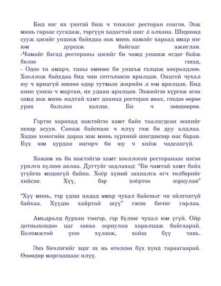 Бид   нэг   их   үнэтэй   биш   ч   тохилог   ресторан   сонгов.   Ээж 
минь гараас сугадаж, тэргүүн хадагтай шиг л алхана. Ширээнд 
сууж цэсийг уншиж байхдаа ээж минь намайг хараад ямар нэг 
юм                  дурсаж                  байгааг               ажиглав.
­Чамайг   багад   рестораны   цэсийг   би   чамд   уншиж   өгдөг   байж 
билээ                                                                гэхэд,
­   Одоо   та   амарч,   таны   өмнөөс   би   уншъя   гэлцэж   хөхрөлдлөө.
Хооллож байхдаа бид чин сэтгэлээсээ ярилцав. Онцгой чухал 
юу ч яриагүй зөвхөн өдөр тутмын жирийн л юм ярилцав. Бид 
кино үзэхээ ч мартан, их удаан ярилцав. Ээжийгээ хүргэж өгөх 
замд ээж минь надтай хамт дахиад ресторан явах, гэхдээ өөрөө 
урих   болзлоо   хэллээ.   Би   ч   зөвшөөрөв.

    Гэртээ   харихад   ээжтэйгээ   хамт   байх   таалагдсан   эсэхийг 
эхнэр   асуув.   Санаж   байснаас   ч   илүү   гэж   би   дуу   алдлаа.
Хэдэн хоногийн дараа ээж минь зүрхний шигдээсээр нас барав. 
Бүх   юм   хурдан   өнгөрч   би   юу   ч   хийж   чадсангүй.  

    Хожим нь би ээжтэйгээ хамт хооллосон ресторанаас нэгэн 
урилга хүлээн авлаа. Дугтуйг задлахад: “Би чамтай хамт байх 
үгүйгээ   мэдэхгүй   байна.   Хоёр   хүний   захиалга   өгч   төлбөрийг 
хийсэн.         Хүү,           бэр          хоёртоо           зориулав”

“Хүү минь, тэр үдэш надад ямар чухал байсныг чи ойлгохгүй 
байхаа.   Хүүдээ   хайртай   шүү”   гэсэн   бичиг   гарлаа.

    Амьдралд   бурхан   тэнгэр,   гэр   бүлээс   чухал   юм   үгүй.   Ойр 
дотныхондоо   цаг   заваа   зориулан   харилцаж   байгаарай. 
Боломжтой   үеээ   хүлээж,   хойш   бүү   тавь.

    Энэ   бичлэгийг   эцэг   эх   нь   өтөлсөн   бүх   хүнд   тараагаарай. 
Өнөөдөр маргаашаас илүү.
 
