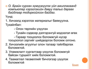  О. Брайн сурган хүмүүжүүлэх үйл ажиллагаанд
  компьютер хэрэглэхийн давуу талыг дараах
  байдлаар тодорхойлсон байдаг.
Үүнд:
1. Хичээлд хэрэглэх материалыг баяжуулна.
Тухайлбал:
      - Олон төрлийн үзүүлэн
      - Тухайн сэдвээр дэлгэрэнгүй мэдээлэл өгөх
      - Гараар тооцоолох боломжгүй нүсэр
  тооцоолол зэргийг шийдвэрлэх боломж олгоно.
2. Хичээлийн агуулгыг олон талаар тайлбарлах
  боломжтой.
3. Уламжлалт сургалтаар үзүүлэх боломжгүй
  байсан туршилт хийх боломжтой.
4. Таамаглал төсөөллийг бичлэгээр үзүүлэх
  боломжтой
                                            Буцах
 