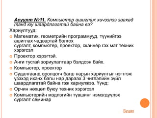 Асуулт №11. Компьютер ашиглаж хичээлээ заахад
  танд юу шаардлагатай байна вэ?
Хариултууд:
 Математик, геометрийн программууд, түүнийгээ
  ашиглах чадвартай болгох
  сургалт, компьютер, проектор, сканнер гэх мэт техник
  хэрэгсэл
 Проектор хэрэгтэй.
 Анги тусгай зориулалтаар бэлдсэн байх.
 Компьютер, проектор
 Судалгаанд оролцогч багш нарын хариултыг нэгтгэж
  үзэхэд ихэнх багш нар дараах 3 чиглэлийн зүйл
  шаардлагатай байна гэж хариулжээ. Үүнд:
 Орчин нөхцөл буюу техник хэрэгсэл
 Компьютерийн мэдлэгийн түвшинг нэмэгдүүлэх
  сургалт семинар

                                                 Буцах
 
