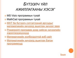 БҮТЭЭЛЧ ҮЙЛ
        АЖИЛЛАГААНЫ ХЭСЭГ
 MS Visio программын тухай
 MathCad программын тухай

 МХТ ба бүтээлч сэтгэлгээний аргуудыг
  математикийн хичээлд ашиглан хичээл заах
 Powerpoint программ дээр хийсэн хичээлийн
  хэрэглэгдэхүүнүүд
 Математикийн холбогдолтой вэб сайт

 Математикийн хичээлд ашиглах бэлэн
  программууд



                                              Буцах
 