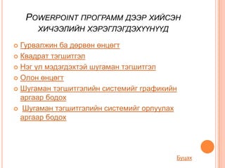 POWERPOINT ПРОГРАММ ДЭЭР ХИЙСЭН
      ХИЧЭЭЛИЙН ХЭРЭГЛЭГДЭХҮҮНҮҮД

 Гурвалжин ба дөрвөн өнцөгт
 Квадрат тэгшитгэл

 Нэг үл мэдэгдэхтэй шугаман тэгшитгэл

 Олон өнцөгт

 Шугаман тэгшитгэлийн системийг графикийн
  аргаар бодох
 Шугаман тэгшитгэлийн системийг орлуулах
  аргаар бодох




                                         Буцах
 