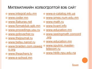 МАТЕМАТИКИЙН ХОЛБОГДОЛТОЙ ВЭБ САЙТ
 www.integral.edu.mn      www.e-catalog.mk.ua
 www.coder.mn             www.smes.num.edu.mn
 www.Sakuras.net          www.math.ru
 www.fizmatclub.spb.mn    www.kvant.info
 www.procedings.usu.ru    www.education.mn
 www.golovacher.ru        www.seeingmath.concord
 www.thejournal.ru         .org
 www.belsu.narod.ru       www.education.mn

 www.braiden.com.osweg    www.sputnic.master-
  o.org                     telecom.ru
 www.theachers.tv         www.hklib.npu.edu.na

 www.e-school.mn


                                            Буцах
 