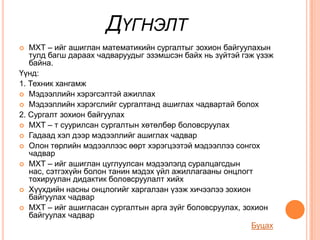 ДҮГНЭЛТ
  МХТ – ийг ашиглан математикийн сургалтыг зохион байгуулахын
   тулд багш дараах чадваруудыг эзэмшсэн байх нь зүйтэй гэж үзэж
   байна.
Үүнд:
1. Техник хангамж
 Мэдээллийн хэрэгсэлтэй ажиллах
 Мэдээллийн хэрэгслийг сургалтанд ашиглах чадвартай болох
2. Сургалт зохион байгуулах
 МХТ – т суурилсан сургалтын хөтөлбөр боловсруулах
 Гадаад хэл дээр мэдээллийг ашиглах чадвар
 Олон төрлийн мэдээллээс өөрт хэрэгцээтэй мэдээллээ сонгох
   чадвар
 МХТ – ийг ашиглан цуглуулсан мэдээлэлд суралцагсдын
   нас, сэтгэхүйн болон танин мэдэх үйл ажиллагааны онцлогт
   тохируулан дидактик боловсруулалт хийх
 Хүүхдийн насны онцлогийг харгалзан үзэж хичээлээ зохион
   байгуулах чадвар
 МХТ – ийг ашигласан сургалтын арга зүйг боловсруулах, зохион
   байгуулах чадвар
                                                           Буцах
 