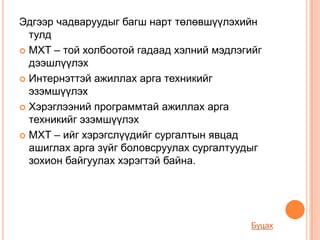 Эдгээр чадваруудыг багш нарт төлөвшүүлэхийн
  тулд
 МХТ – той холбоотой гадаад хэлний мэдлэгийг
  дээшлүүлэх
 Интернэттэй ажиллах арга техникийг
  эзэмшүүлэх
 Хэрэглээний программтай ажиллах арга
  техникийг эзэмшүүлэх
 МХТ – ийг хэрэгслүүдийг сургалтын явцад
  ашиглах арга зүйг боловсруулах сургалтуудыг
  зохион байгуулах хэрэгтэй байна.




                                           Буцах
 