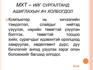 МХТ – ИЙГ СУРГАЛТАНД
   АШИГЛАХЫН АЧ ХОЛБОГДОЛ
 Компьютер       нь      хичээлийн
 тэмдэглэл,      слайдыг     нийтэд
 үзүүлэх, нарийн төвөгтэй үзүүлэн
 бэлтгэх,      төвөгтэй      тооцоо
 хийх, сурагчдыг идэвхитэй оролцоод
 хамруулах, хөдөлгөөнт дүрс, дуу
 бичлэгийг ангид үзүүлэх зэрэг олон
 боломжийг багшид олгодог.

                               Буцах
 
