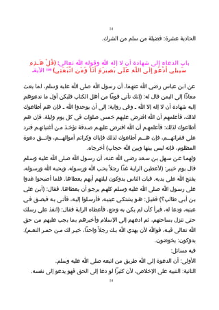 ‫41‬

                                                            ‫الحادية عشرة: فضيلة من سلم من الشرك.‬



  ‫باب الدعاء إلى شهادة أن ل إله ا وقوله ا تعالى: ) ق ُ ل ْ ه َـ ذ ِ ه ِ‬
     ‫س َ ب ِي ل ِي أ َ د ْ ع ُو إ ِ ل َى ال ل ّ ه ِ ع َ ل َى ب َ ص ِي ر َ ة ٍ أ َ ن َ ا ْ و َ م َ ن ِ ا ت ّ ب َ ع َ ن ِي( )91( الية.‬

‫عن ابن عباس رضي ا عنهما، أن رسول ا صلى ا عليه وسلم، لما بعـث‬
‫معاذا إلى اليمن قال له: )إنك تأتي قوما من أهل الكتاب فليكن أول ما تدعوهم‬
‫إليه شهادة أن ل إله إل ا ـ وفي رواية: إلى أن يوحدوا ا ـ فإن هم أطاعوك‬
‫لذلك، فأعلمهم أن ا افترض عليهم خمس صلوات في كل يوم وليلة، فإن هم‬
‫أطاعوك لذلك: فأعلمهـم أن ا افترض عليهـم صـدقة تؤخـذ مـن أغنيائهـم فترد‬
‫على فقرائهـــم، فإن هـــم أطاعوك لذلك فإياك وكرائم أموالهـــم، واتـــق دعوة‬
                                                ‫المظلوم، فإنه ليس بينها وبين ا حجاب( أخرجاه.‬
‫ولهمـا عـن سـهل بـن سـعد رضـي ا عنـه، أن رسـول ا صـلى ا عليـه وسـلم‬
‫قال يوم خيـبر: )لعطيـن الرايـة غدا رجل ً يحـب ا ورسـوله، ويحبـه ا ورسـوله،‬
‫يفتح ا على يديه. فبات الناس يدوكون ليلتهم أيهم يعطاها. فلما أصبحوا غدوا‬
‫على رسـول ا صـلى ا عليـه وسـلم كلهـم يرجـو أن يعطاهـا. فقال: )أيـن علي‬
‫بـن أبـي طالب؟( فقيـل: هـو يشتكـي عينيـه، فأرسـلوا إليـه، فأتـى بـه فبصـق فـي‬
‫عينيه، ودعا له، فبرأ كأن لم يكن به وجع، فأعطاه الراية فقال: )انفذ على رسلك‬
‫حتى تنزل بساحتهم، ثم ادعهم إلى السلم وأخبرهم بما يجب عليهم من حق‬
‫ا تعالى فيـه، فوا لن يهدي ا بـك رجل ً واحدا، خيـر لك مـن حمـر النعـم(.‬
                                                                                                       ‫يدوكون: يخوضون.‬
                                                                                                                    ‫فيه مسائل:‬
                       ‫الولى: أن الدعوة إلى ا طريق من اتبعه صلى ا عليه وسلم.‬
   ‫الثانية: التنبيه على الخلص، لن كثيرا لو دعا إلى الحق فهو يدعو إلى نفسه.‬
                                                                   ‫41‬
 