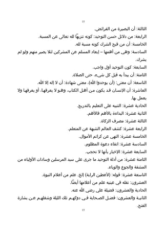 ‫51‬

                                               ‫الثالثة: أن البصيرة من الفرائض.‬
            ‫الرابعة: من دلئل حسن التوحيد: كونه تنزيها لله تعالى عن المسبة.‬
                                 ‫الخامسة: أن من قبح الشرك كونه مسبة لله.‬
‫السادسة: وهي من أهمها – إبعاد المسلم عن المشركين لئل يصير منهم ولو لم‬
                                                                       ‫يشرك.‬
                                              ‫السابعة: كون التوحيد أول واجب.‬
                               ‫الثامنة: أن يبدأ به قبل كل شيء، حتى الصلة.‬
           ‫التاسعة: أن معنى: )أن يوحدوا ا(، معنى شهادة: أن ل إله إل ا.‬
‫العاشرة: أن النسـان قـد يكون مـن أهـل الكتاب، وهـو ل يعرفهـا، أو يعرفهـا ول‬
                                                                    ‫يعمل بها.‬
                                  ‫الحادية عشرة: التنبيه على التعليم بالتدريج.‬
                                          ‫الثانية عشرة: البداءة بالهم فالهم.‬
                                                  ‫الثالثة عشرة: مصرف الزكاة.‬
                             ‫الرابعة عشرة: كشف العالم الشبهة عن المتعلم.‬
                                   ‫الخامسة عشرة: النهي عن كرائم الموال.‬
                                      ‫السادسة عشرة: اتقاء دعوة المظلوم.‬
                                          ‫السابعة عشرة: الخبار بأنها ل تحجب.‬
‫الثامنة عشرة: من أدلة التوحيد ما جرى على سيد المرسلين وسادات الولياء من‬
                                                      ‫المشقة والجوع والوباء.‬
              ‫التاسعة عشرة: قوله: )لعطين الراية( إلخ. علم من أعلم النبوة.‬
                              ‫العشرون: تفله في عينيه علم من أعلمها أيضا.‬
                               ‫الحادية والعشرون: فضيلة علي رضي ا عنه.‬
‫الثانيـة والعشرون: فضـل الصـحابة فـي دوكهـم تلك الليلة وشغلهـم عـن بشارة‬
       ‫ـ‬   ‫ـ‬                  ‫ـ‬      ‫ـ‬      ‫ـ‬     ‫ـ‬              ‫ـ‬
                                                                        ‫الفتح.‬
                                     ‫51‬
 