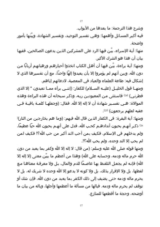 ‫71‬

                                       ‫وشرح هذا الترجمة: ما بعدها من البواب.‬
‫فيـه أكـبر المسـائل وأهمهـا: وهـي تفسـير التوحيـد، وتفسـير الشهادة، وبيّنَـها بأمور‬
                                                                          ‫واضحة.‬
‫منهـا: آيـة السـراء، بيّـن فيهـا الرد على المشركيـن الذيـن يدعون الصـالحين، ففيهـا‬
                                                   ‫بيان أن هذا هو الشرك الكبر.‬
‫ومنهـا: آيـة براءة، بيّـن فيهـا أن أهـل الكتاب اتخذوا أحبارهـم ورهبانهـم أربابا مـن‬
‫دون ا، وبين أنهم لم يؤمروا إل بأن يعبدوا إلها واحدا، مع أن تفسيرها الذي ل‬
               ‫إشكال فيه: طاعة العلماء والعباد في المعصية، لدعائهم إياهم.‬
‫ومنهــا قول الخليــل )عليــه الســلم( للكفار: )إننــي برآء ممــا تعبدون * إل الذي‬
‫فطرنـي( )42( فاسـتثنى مـن المعبوديـن ربـه، وذكـر سـبحانه أن هذه البراءة وهذه‬
‫الموالة: ه ـي تفس ـير شهادة أن ل إله إل ا. فقال: )وجعله ـا كلم ـة باقي ـة ف ـي‬
 ‫ـ ـ‬          ‫ـ‬      ‫ـ‬                                     ‫ـ‬      ‫ـ‬
                                                        ‫عقبه لعلهم يرجعون( )52(.‬
‫ومنها: آية البقرة: في الكفار الذين قال ا فيهم: )وما هم بخارجين من النار(‬
‫)‬


‫62( ذكـر أنهـم يحبون أندادهـم كحـب ا، فدل على أنهـم يحبون ا حبا عظيما،‬
‫ولم يدخلهم في السلم، فكيف بمن أحب الند أكبر من حب ا؟! فكيف لمن‬
                                          ‫لم يحب إل الند وحده، ولم يحب ا؟!.‬
‫ومنها قوله صلى ا عليه وسلم: )من قال: ل إله إل ا وكفر بما يعبد من دون‬
‫ا حرم ماله ودمه، وحسابه على ا( وهذا من أعظم ما يبيّن معنى )ل إله إل‬
‫ا( فإنـه لم يجعـل التلفـظ بهـا عاصـما للدم والمال، بـل ول معرفـة معناهـا مـع‬
‫لفظها، بل ول القرار بذلك، بل ول كونه ل يدعو إل ا وحده ل شريك له، بل ل‬
‫يحرم ماله ودمه حتى يضيف إلى ذلك الكفر بما يعبد من دون ا، فإن شك أو‬
‫توقف لم يحرم ماله ودمه. فيالها من مسألة ما أعظمها وأجلها، وياله من بيان ما‬
                                               ‫أوضحه، وحجة ما أقطعها للمنازع.‬

                                         ‫71‬
 
