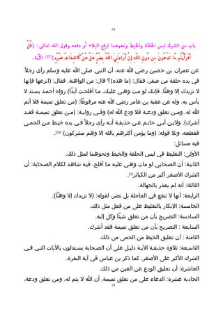 ‫81‬



 ‫باب من الشرك لبس اللقة واليط ونحوهما لرفع البلء أو دفعه وقول الله تعالى: ) قُ لْ‬
   ‫الية.‬   ‫)72 (‬
                   ‫أَ فَ رَ أَ يْ تُم مَّا تَ دْ عُو نَ مِن دُو نِ ال لَّ هِ إِ نْ أَ رَا دَ نِ يَ ال لَّ هُ بِ ضُ رٍّ هَ لْ هُ نَّ كَا شِ فَا تُ ضُ رِّ هِ (‬
‫عن عمران بن حصين رضي ا عنه، أن النبي صلى ا عليه وسلم رأى رجلً‬
‫في يده حلقة من صفر، فقال: )ما هذه(؟ قال: من الواهنة. فقال: )انزعها فإنها‬
‫ل تزيدك إل وهنا، فإنـك لو مـت وهـي عليـك، مـا أفلحـت أبدا( رواه أحمـد بسـند ل‬
‫بأس به. وله عن عقبة بن عامر رضي ا عنه مرفوعا: )من تعلق تميمة فل أتم‬
‫ا له، ومـن تعلق ودعـة فل ودع ا له( وفـي روايـة: )مـن تعلق تميمـة فقـد‬
 ‫ـ‬    ‫ـ‬           ‫ـ‬     ‫ـ‬      ‫ـ‬                 ‫ـ‬          ‫ـ‬
‫أشرك(. ولبـن أبـي حاتـم عـن حذيفـة أنـه رأى رجل ً فـي يده خيـط مـن الحمـى‬
                    ‫فقطعه، وتل قوله: )وما يؤمن أكثرهم بالله إل وهم مشركون( )82(.‬
                                                                                                                                            ‫فيه مسائل:‬
                                ‫الولى: التغليظ في لبس الحلقة والخيط ونحوهما لمثل ذلك.‬
‫الثانيـة: أن الصـحابي لو مات وهـي عليـه مـا أفلح. فيـه شاهـد لكلم الصـحابة: أن‬
                                                                                              ‫الشرك الصغر أكبر من الكبائر)3(.‬
                                                                                                        ‫الثالثة: أنه لم يعذر بالجهالة.‬
                   ‫الرابعة: أنها ل تنفع في العاجلة بل تضر، لقوله: )ل تزيدك إل وهنا(.‬
                                                        ‫الخامسة: النكار بالتغليظ على من فعل مثل ذلك.‬
                                                             ‫السادسة: التصريح بأن من تعلق شيئا وكل إليه.‬
                                                      ‫السابعة : التصريح بأن من تعلق تميمة فقد أشرك.‬
                                                                  ‫الثامنة : أن تعليق الخيط من الحمى من ذلك.‬
‫التاسـعة: تلوة حذيفـة اليـة دليـل على أن الصـحابة يسـتدلون باليات التـي فـي‬
                                ‫الشرك الكبر على الصغر، كما ذكر بن عباس في آية البقرة.‬
                                                                  ‫العاشرة: أن تعليق الودع عن العين من ذلك.‬
‫الحادية عشرة: الدعاء على من تعلق تميمة، أن ا ل يتم له، ومن تعلق ودعة،‬
                                                                              ‫81‬
 