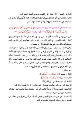 ‫22‬

                    ‫الحادية والعشرون: أن سنة أهل الكتاب مذمومة كسنة المشركين.‬
‫الثانية والعشرون: أن المنتقل من الباطل الذي اعتاده قلبه ل يُؤمن أن يكون في‬
                                    ‫قلبه بقية من تلك العادة لقولهم: ونحن حدثاء عهد بكفر.‬

‫باب ما جاء في الذبح لغير الله وقول الله تعالى: ) قُ لْ إِ نَّ صَ لَ تِي وَ نُ سُ كِي و مَ حْ يَا يَ وَ مََا تِي‬
                         ‫َ‬
       ‫الية، وقوله: ) فَ صَ لِّ لِ رَ بِّ كَ وَا نْ حَ رْ ( )33 ( .‬   ‫)23 (‬
                                                                              ‫لِ لّ هِ رَ بِّ ا لْ عَا لَِ يَ * لَ شَ رِي كَ لَ هُ (‬
‫عـن علي رضـي ا عنـه قال: حدثنـي رسـول ا صـلى ا عليـه وسـلم بأربـع‬
‫كلمات: )لعن ا من ذبح لغير ا، لعن ا من لعن ووالديه. لعن ا من آوى‬
                                             ‫محدثا، لعن ا من غير منار الرض( ]رواه مسلم[.‬
‫وعـن طارق بـن شهاب، أن رسـول ا صـلى ا عليـه وسـلم قال: )دخـل الجنـة‬
‫رجـل فـي ذباب، ودخـل النار رجـل فـي ذباب( قالوا: وكيـف ذلك يـا رسـول ا؟!‬
‫قال: )مـر رجلن على قوم لهـم صـنم ل يجوزه أحـد حتـى يقرب له شيئا، فقالوا‬
‫لحدهما قرب قال: ليس عندي شيء أقرب قالوا له: قرب ولو ذبابا، فقرب ذبابا،‬
‫فخلوا سـبيله، فدخـل النار، وقالوا للخـر: قرب، فقال: مـا كنـت لقرب لحـد شيئا‬
                               ‫دون ا عز وجل، فضربوا عنقه فدخل الجنة( ]رواه أحمد[.‬
                                                                                                                         ‫فيه مسائل:‬
                                                               ‫الولى: تفسير ) إ ِ ن ّ ص َ ل َت ِي و َ ن ُ س ُ ك ِي(.‬
                                                                 ‫الثانية: تفسير ) ف َ ص َ ل ّ ل ِ ر َ ب ّ ك َ و َا ن ْ ح َ ر ْ(.‬
                                                                      ‫الثالثة: البداءة بلعنة من ذبح لغير ا.‬
         ‫الرابعة: لعن من لعن والديه، ومنه أن تلعن والدي الرجل فيلعن والديك.‬
‫الخامسـة: لعـن مـن آوى محدثا وهــو الرجــل يحــدث شيئا يجــب فيـه حـق لله‬
                                                                              ‫فيلتجيء إلى من يجيره من ذلك.‬
‫السادسة: لعن من غيـر منار الرض، وهي المراسـيم التي تفرق بين حقـك في‬
                                                       ‫الرض وحق جارك، فتغيرها بتقديم أو تأخير.‬
                                                                ‫22‬
 