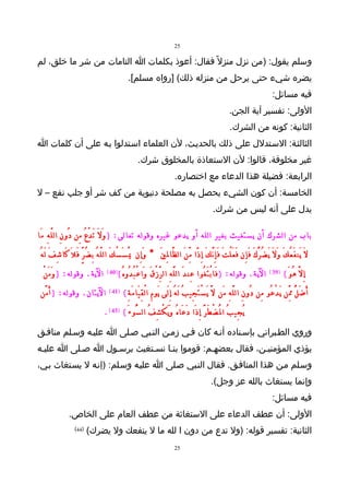 ‫52‬

‫وسلم يقول: )من نزل منزل ً فقال: أعوذ بكلمات ا التامات من شر ما خلق، لم‬
                                                    ‫يضره شيء حتى يرحل من منزله ذلك( ]رواه مسلم[.‬
                                                                                                                                         ‫فيه مسائل:‬
                                                                                                                ‫الولى: تفسير آية الجن.‬
                                                                                                                ‫الثانية: كونه من الشرك.‬
‫الثالثـة: السـتدلل على ذلك بالحديـث، لن العلماء اسـتدلوا بـه على أن كلمات ا‬
                                                         ‫غير مخلوقة، قالوا: لن الستعاذة بالمخلوق شرك.‬
                                                                               ‫الرابعة: فضيلة هذا الدعاء مع اختصاره.‬
‫الخامسة: أن كون الشيء يحصل به مصلحة دنيوية من كف شر أو جلب نفع – ل‬
                                                                                                      ‫يدل على أنه ليس من شرك.‬

‫باب من الشرك أن يستغيث بغير الله أو يدعو غيره وقوله تعالى: ) وَ لَ تَ دْ عُ مِن دُو نِ ال لّ هِ مَا‬
 ‫لَ يَن فَ عُ كَ و لَ يَ ضُ رُّ كَ فَ إِن فَ عَ لْ تَ فَ إِ نَّ كَ إِ ذًا مِّ نَ ال ظَّا لِ يَ * وَ إِن يَْ سَ سْ كَ ال لّ هُ بِ ضُ رٍّ فَ لَ كَا شِ فَ لَ هُ‬
                                                                                                                                            ‫َ‬
  ‫الية. وقوله: ) و مَ نْ‬
        ‫َ‬                              ‫)04 (‬   ‫الية. وقوله: ) فَا بْ تَ غُوا عِن دَ ال لَّ هِ ال رِّ زْ قَ وَا عْ بُ دُو هُ (‬           ‫)93 (‬   ‫إِ لَّ هُ وَ (‬
 ‫اليتان. وقوله: ) َأ مَّن‬               ‫)14 (‬    ‫أَ ضَ لُّ مَِّن يَ دْ عُو مِن دُو نِ ال لَّ هِ مَن لَّ يَ سْ تَ جِي بُ لَ هُ إِ لَى يَو مِ ا لْ قِ يَا مَ ةِ (‬
                                      ‫يُ جِي بُ ا لُْ ضْ طَ رَّ إِ ذَا دَ عَا هُ و يَ كْ شِ فُ ال سُّو ءَ ( )34 ( .‬
                                                                       ‫َ‬
‫وروي الطـبراني بإسـناده أنـه كان فـي زمـن النـبي صـلى ا عليـه وسـلم منافـق‬
‫يؤذي المؤمنيـن، فقال بعضهـم: قوموا بنـا نسـتغيث برسـول ا صـلى ا عليـه‬
‫وسـلم مـن هذا المنافـق. فقال النـبي صـلى ا عليـه وسـلم: )إنـه ل يسـتغاث بـي،‬
                                                                                                     ‫وإنما يستغاث بالله عز وجل(.‬
                                                                                                                                         ‫فيه مسائل:‬
                 ‫الولى: أن عطف الدعاء على الستغاثة من عطف العام على الخاص.‬
                    ‫)44(‬
                           ‫الثانية: تفسير قوله: )ول تدع من دون ا لله ما ل ينفعك ول يضرك(‬
                                                                               ‫52‬
 