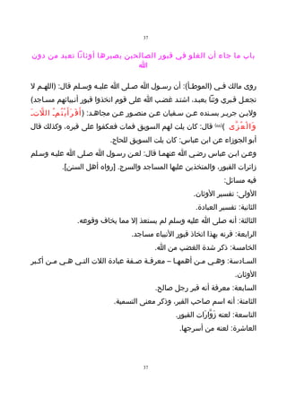 ‫73‬


‫باب ما جاء أن الغلو في قبور الصالحين يصيرها أوثانا تعبد من دون‬
                             ‫ا‬

‫روى مالك فـي )الموطـأ(: أن رسـول ا صـلى ا عليـه وسـلم قال: )اللهـم ل‬
   ‫ـ‬             ‫ـ‬    ‫ـ‬        ‫ـ‬      ‫ـ‬         ‫ـ‬        ‫ـ‬
‫تجعـل قـبري وثنا يعبـد، اشتـد غضـب ا على قوم اتخذوا قبور أنـبيائهم مسـاجد(‬
‫ولبـن جريـر بسـنده عـن سـفيان عـن منصـور عـن مجاهـد: ) أ َ ف َ ر َأ َ ي ْ ت ُمـُ ال لتـَ‬
   ‫ّ‬
‫و َا ل ْ ع ُ ز ّى ()66( قال: كان يلت لهم السويق فمات فعكفوا على قبره، وكذلك قال‬
                              ‫أبو الجوزاء عن ابن عباس: كان يلت السويق للحاج.‬
‫وعـن ابـن عباس رضـي ا عنهمـا قال: لعـن رسـول ا صـلى ا عليـه وسـلم‬
            ‫زائرات القبور، والمتخذين عليها المساجد والسرج. ]رواه أهل السنن[.‬
                                                                           ‫فيه مسائل:‬
                                                               ‫الولى: تفسير الوثان.‬
                                                                ‫الثانية: تفسير العبادة.‬
                  ‫الثالثة: أنه صلى ا عليه وسلم لم يستعذ إل مما يخاف وقوعه.‬
                                       ‫الرابعة: قرنه بهذا اتخاذ قبور النبياء مساجد.‬
                                                ‫الخامسة: ذكر شدة الغضب من ا.‬
‫السـادسة: وهـي مـن أهمهـا – معرفـة صـفة عبادة اللت التـي هـي مـن أكـبر‬
       ‫ـ‬
                                                                               ‫الوثان.‬
                                                ‫السابعة: معرفة أنه قبر رجل صالح.‬
                                ‫الثامنة: أنه اسم صاحب القبر، وذكر معنى التسمية.‬
                                                        ‫التاسعة: لعنه زَوّارَات القبور.‬
                                                         ‫العاشرة: لعنه من أسرجها.‬



                                           ‫73‬
 