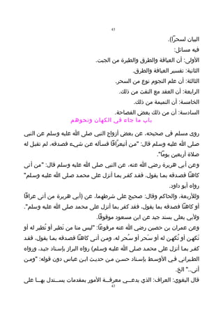 ‫34‬

                                                                  ‫البيان لسحرا(.‬
                                                                     ‫فيه مسائل:‬
                                ‫الولى: أن العيافة والطرق والطيرة من الجبت.‬
                                                   ‫الثانية: تفسير العيافة والطرق.‬
                                            ‫الثالثة: أن علم النجوم نوع من السحر.‬
                                             ‫الرابعة: أن العقد مع النفث من ذلك.‬
                                                   ‫الخامسة: أن النميمة من ذلك.‬
                                   ‫السادسة: أن من ذلك بعض الفصاحة.‬
                     ‫باب ما جاء في الكهان ونحوهم‬

‫روى مسلم في صحيحه، عن بعض أزواج النبي صلى ا عليه وسلم عن النبي‬
‫صـلى ا عليـه وسـلم قال: "مـن أتيعرّافا فسـأله عـن شيـء فصـدقه، لم تقبـل له‬
                                                             ‫صلة أربعين يوما".‬
‫وعن أبي هريرة رضي ا عنه، عن النبي صلى ا عليه وسلم قال: "من أتى‬
‫كاهنا فصـدقه بمـا يقول، فقـد كفـر بمـا أنزل على محمـد صـلى ا عليـه وسـلم"‬
                                                                   ‫رواه أبو داود.‬
‫وللربعة، والحاكم وقال: صحيح على شرطهما، عن )أبي هريرة من أتى عرافا‬
‫أو كاهنا فصدقه بما يقول، فقد كفر بما أنزل على محمد صلى ا عليه وسلم".‬
                                 ‫ولبي يعلى بسند جيد عن ابن مسعود موقوفا.‬
‫وعن عمران بن حصين رضي ا عنه مرفوعا: "ليس منا من تَطير أو تُطير له أو‬
‫تَكهـن أو تُكهـن له أو سـَحر أو سـُحر له، ومـن أتـى كاهنا فصـدقه بمـا يقول، فقـد‬
‫كفـر بمـا أنزل على محمـد صـلى ا عليـه وسـلم( رواه البراز بإسـناد جيـد، ورواه‬
‫الطـبراني فـي الوسـط بإسـناد حسـن مـن حديـث ابـن عباس دون قوله: "ومـن‬
                                                                      ‫أتى.." الخ.‬
‫قال البغوي: العراف: الذي يدعـــي معرفـــة المور بمقدمات يســـتدل بهـــا على‬
                                       ‫34‬
 