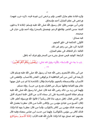 ‫74‬

‫وكره قتادة تعلم منازل القمـر، ولم يرخـص ابـن عيينـة فيـه، ذكره حرب عنهمـا،‬
                                                          ‫ورخص في تعلم المنازل أحمد وإسحاق.‬
‫وعـن أبـي موسـى قال: قال رسـول ا صـلى ا عليـه وسـلم: )ثلثـة ل يدخلون‬
‫الجنة: مدمن الخمر، وقاطع الرحم، ومصدق بالسحر( رواه أحمد وابن حبان في‬
                                                                                                           ‫صحيحه.‬
                                                                                                      ‫فيه مسائل:‬
                                                                      ‫الولى: الحكمة في خلق النجوم.‬
                                                                     ‫الثانية: الرد على من زعم غير ذلك.‬
                                                                   ‫الثالثة: ذكر الخلف في تعلم المنازل.‬
                     ‫الرابعة: الوعيد فيمن صدق بشيء من السحر ولو عرف أنه باطل.‬

 ‫)‬   ‫باب ما جاء في الستسقاء بالنواء وقول الله تعالى: ) وَ تَْ عَ لُو نَ رِ زْ قَ كُ مْ أَ نَّ كُ مْ تُ كَ ذِّ بُو نَ (‬
                                                        ‫.‬   ‫57 (‬


‫عن أبي مالك الشعري رضي ا عنه أن رسول ا صلى ا عليه وسلم قال:‬
‫)أربعـة فـي أمتـي مـن أمـر الجاهليـة ل يتركوهـن: الفخـر بالحسـاب، والطعـن فـي‬
‫النسـاب، والسـتسقاء بالنجوم، والنياحـة( وقال: )النائحـة إذا لم تتـب قبـل موتهـا‬
            ‫تقام يوم القيامة وعليها سربال من قطران ودرع من جرب(. رواه مسلم.‬
‫ولهمـا عـن زيـد بـن خالد رضـي ا عنـه قال: صـلى لنـا رسـول ا صـلى ا عليـه‬
‫وسلم صلة الصبح بالحديبية على إثر سماء كانت من الليل، فلما انصرف أقبل‬
‫على الناس فقال: )هـل تدرون ماذا قال ربكـم؟ ( قالوا: ا ورسـوله أعلم. قال:‬
‫)قال: أص ـبح م ـن عبادي مؤم ـن ب ـي وكاف ـر، فأم ـا م ـن قال: مطرن ـا بفض ـل ا‬
   ‫ـ‬      ‫ـ‬            ‫ـ ـ‬          ‫ـ‬       ‫ـ ـ‬               ‫ـ‬     ‫ـ‬
‫ورحمتـه، فذلك مؤمـن بـي كافـر بالكوكـب، وأمـا مـن قال: مطرنـا بنوء كذا وكذا،‬
‫فذلك كافـر بـي مؤمـن بالكواكـب(. ولهمـا مـن حديـث ابـن عباس بمعناه وفيـه قال‬
‫بعضهم: لقد صدق نوء كذا وكذا، فأنزل ا هذه اليات: ) ف َ ل أ ُ ق ْ س ِ م ُ ب ِ م َ و َا ق ِ ع ِ‬
                                     ‫َ‬
                                                            ‫74‬
 