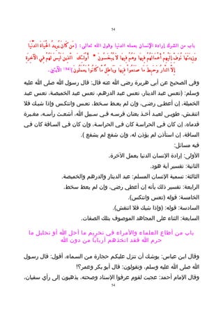 ‫45‬



 ‫باب من الشرك إرادة النسان بعمله الدنيا وقول الله تعالى: ) مَن كَا نَ يُ رِي دُ ا لَْ يَا ةَ ال دُّ نْ يَا‬
‫وَ زِي نَ تَ هَا نُ وَ فِّ إِ لَ يْ هِ مْ أَ عْ مَا لَ هُ مْ فِي هَا وَ هُ مْ فِي هَا لَ يُ بْ خَ سُو نَ * أُ و لَـ ئِ كَ ا لَّ ذِي نَ لَ يْ سَ لَ هُ مْ فِي ال خِ رَ ةِ‬
                                                         ‫ْ‬
                     ‫اليتي.‬          ‫)49 (‬
                                             ‫ِإ لَّ ال نَّا رُ وَ حَ بِ طَ مَا صَ نَ عُو اْ فِي هَا وَ بَا طِ لٌ مَّا كَا نُو اْ يَ عْ مَ لُو نَ (‬
‫وفي الصحيح عن أبي هريرة رضي ا عنه قال: قال رسول ا صلى ا عليه‬
‫وسـلم: )تعـس عبـد الدينار، تعـس عبـد الدرهـم، تعـس عبـد الخميصـة، تعـس عبـد‬
‫الخميلة، إن أعطـي رضـي، وإن لم يعـط سـخط، تعـس وانتكـس وإذا شيـك فل‬
‫انتقـش، طوبـى لعبـد أخـذ بعنان فرسـه فـي سـبيل ا، أشعـث رأسـه، مغـبرة‬
‫قدماه، إن كان فـي الحراسـة كان فـي الحراسـة، وإن كان فـي السـاقة كان فـي‬
                                                      ‫الساقة، إن استأذن لم يؤذن له، وإن شفع لم يشفع (.‬
                                                                                                                                                 ‫فيه مسائل:‬
                                                                                 ‫الولى: إرادة النسان الدنيا بعمل الخرة.‬
                                                                                                                          ‫الثانية: تفسير آية هود.‬
                                  ‫الثالثة: تسمية النسان المسلم: عبد الدينار والدرهم والخميصة.‬
                                    ‫الرابعة: تفسير ذلك بأنه إن أعطي رضي، وإن لم يعط سخط.‬
                                                                                                    ‫الخامسة: قوله )تعس وانتكس(.‬
                                                                                     ‫السادسة: قوله: )وإذا شيك فل انتقش(.‬
                                                      ‫السابعة: الثناء على المجاهد الموصوف بتلك الصفات.‬

  ‫باب من أطاع العلماء والمراء في تحريم ما أحل ا أو تحليل ما‬
              ‫حرم ا فقد اتخذهم أربابا من دون ا‬

‫وقال ابـن عباس: يوشـك أن تنزل عليكـم حجارة مـن السـماء، أقول: قال رسـول‬
                                                  ‫ا صلى ا عليه وسلم، وتقولون: قال أبو بكر وعمر؟!‬
‫وقال المام أحمد: عجبت لقوم عرفوا السناد وصحته، يذهبون إلى رأي سفيان،‬
                                                                                    ‫45‬
 
