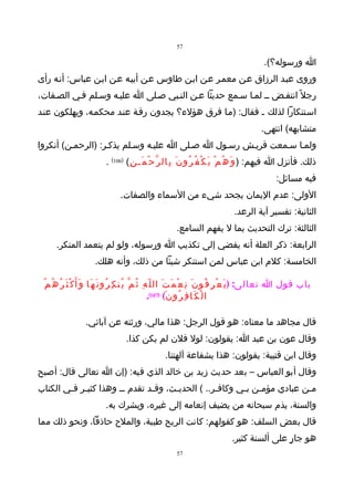 ‫75‬

                                                                                                       ‫ا ورسوله؟(.‬
‫وروى عبـد الرزاق عـن معمـر عـن ابـن طاوس عـن أبيـه عـن ابـن عباس: أنـه رأى‬
‫رجل ً انتفـض ــ لمـا سـمع حديثا عـن النـبي صـلى ا عليـه وسـلم فـي الصـفات،‬
‫اسـتنكارا لذلك ـ فقال: )مـا فرق هؤلء؟ يجدون رقـة عنـد محكمـه، ويهلكون عنـد‬
                                                                                                      ‫متشابهه( انتهى.‬
‫ولمـا سـمعت قريـش رسـول ا صـلى ا عليـه وسـلم يذكـر: )الرحمـن( أنكروا‬
                              ‫ذلك. فأنزل ا فيهم: ) و َ ه ُ م ْ ي َ ك ْ ف ُ ر ُو ن َ ب ِال ر ّ ح ْ م َـ ن ِ( )601( .‬
                                                                                                             ‫فيه مسائل:‬
                                    ‫الولى: عدم اليمان بجحد شيء من السماء والصفات.‬
                                                                                         ‫الثانية: تفسير آية الرعد.‬
                                                              ‫الثالثة: ترك التحديث بما ل يفهم السامع.‬
       ‫الرابعة: ذكر العلة أنه يفضي إلى تكذيب ا ورسوله، ولو لم يتعمد المنكر.‬
                        ‫الخامسة: كلم ابن عباس لمن استنكر شيئا من ذلك، وأنه هلك.‬

 ‫باب قول ا تعالى: ) ي َ ع ْ ر ِ ف ُو ن َ ن ِ ع ْ م َ ت َ ال ل ّ ه ِ ث ُ م ّ ي ُن ك ِ ر ُو ن َ ه َا و َأ َ ك ْ ث َ ر ُ ه ُ م ُ‬
                                                              ‫ا ل ْ ك َا ف ِ ر ُو ن َ( )701(.‬

                    ‫قال مجاهد ما معناه: هو قول الرجل: هذا مالي، ورثته عن آبائي.‬
                                       ‫وقال عون بن عبد ا: يقولون: لول فلن لم يكن كذا.‬
                                                         ‫وقال ابن قتيبة: يقولون: هذا بشفاعة آلهتنا.‬
‫وقال أبو العباس – بعد حديث زيد بن خالد الذي فيه: )إن ا تعالى قال: أصبح‬
‫مـن عبادي مؤمـن بـي وكافـر.. ( الحديـث، وقـد تقدم ــ وهذا كثيـر فـي الكتاب‬
        ‫ـ ـ‬                    ‫ـ‬     ‫ـ‬           ‫ـ‬      ‫ـ ـ‬             ‫ـ‬
                             ‫والسنة، يذم سبحانه من يضيف إنعامه إلى غيره، ويشرك به.‬
‫قال بعض السلف: هو كقولهم: كانت الريح طيبة، والملح حاذقا، ونحو ذلك مما‬
                                                                                        ‫هو جارٍ على ألسنة كثير.‬
                                                              ‫75‬
 