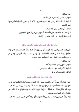 ‫95‬

                                                                   ‫فيه مسائل:‬
                                            ‫الولى: تفسير آية البقرة في النداد.‬
‫الثانية: أن الصحابة رضي ا عنهم يفسرون الية النازلة في الشرك الكبر بأنها‬
                                                                  ‫تعم الصغر.‬
                                               ‫الثالثة: أن الحلف بغير ا شرك.‬
            ‫الرابعة: أنه إذا حلف بغير ا صادقا، فهو أكبر من اليمين الغموس.‬
                                     ‫الخامسة: الفرق بين الواو وثم في اللفظ.‬



                 ‫باب ما جاء فيمن لم يقنع بالحلف بالله‬

‫عـن ابـن عمـر رضـي ا عنهمـا، أن رسـول ا صـلى ا عليـه وسـلم قال: ) ل‬
‫تحلفوا بآبائك ـم، م ـن حلف بالله فليص ـدق، وم ـن حلف له بالله فليرض. وم ـن لم‬
    ‫ـ‬                         ‫ـ‬       ‫ـ‬                 ‫ـ‬     ‫ـ‬
                             ‫يرض فليس من ا(، رواه ابن ماجه بسند حسن.‬
                                                                   ‫فيه مسائل:‬
                                               ‫الولى: النهي عن الحلف بالباء.‬
                                      ‫الثانية: المر للمحلوف له بالله أن يرضى.‬
                                                     ‫الثالثة: وعيد من لم يرض‬

                       ‫باب قول: ما شاء ا وشئت‬

‫عــن قتيلة، أن يهوديا أتــى النــبي صــلى ا عليــه وســلم فقال: إنكــم تشركون،‬
‫تقولون مـا شاء ا وشئت، وتقولون: والكعبـة، فأمرهـم النـبي صـلى ا عليـه‬
‫وســلم إذا أرادوا أن يحلفوا أن يقولوا: )ورب الكعبــة، وأن يقولوا: مــا شاء ثــم‬
                                                  ‫شئت( رواه النسائي وصححه.‬
‫وله أيضا عـن ابـن عباس رضـي ا عنهمـا: أن رجل ً قال للنـبي صـلى ا عليـه‬

                                       ‫95‬
 