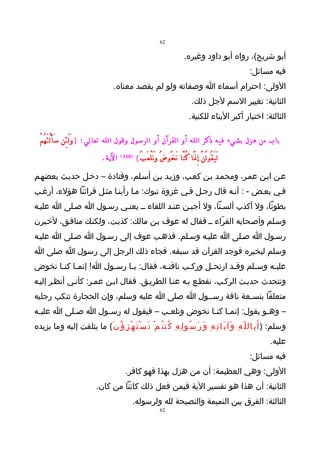 ‫26‬

                                                                                        ‫أبو شريح(، رواه أبو داود وغيره.‬
                                                                                                                    ‫فيه مسائل:‬
                                        ‫الولى: احترام أسماء ا وصفاته ولو لم يقصد معناه.‬
                                                                                             ‫الثانية: تغيير السم لجل ذلك.‬
                                                                                           ‫الثالثة: اختيار أكبر البناء للكنية.‬

   ‫باب من هزل بشيء فيه ذكر الله أو القرآن أو الرسول وقول الله تعالي: ) و لَ ئِن سَ أَ لْ تَ هُ مْ‬
                            ‫َ‬
                                  ‫الية.‬     ‫)011 (‬
                                                     ‫لَ يَ قُو لُ نَّ إِ نََّا كُ نَّا َن خُو ضُ وَ نَ لْ عَ بُ (‬
‫عـن ابـن عمـر، ومحمـد بـن كعـب، وزيـد بـن أسـلم، وقتادة – دخـل حديـث بعضهـم‬
‫فـي بعـض - : أنـه قال رجـل فـي غزوة تبوك: مـا رأينـا مثـل قرائنا هؤلء، أرغـب‬
‫بطونا، ول أكذب ألسـنا، ول أجبـن عنـد اللقاء ــ يعنـي رسـول ا صـلى ا عليـه‬
‫وسـلم وأصـحابه القرّاء ــ فقال له عوف بـن مالك: كذبـت، ولكنـك منافـق، لخـبرن‬
‫رسـول ا صـلى ا عليـه وسـلم. فذهـب عوف إلى رسـول ا صـلى ا عليـه‬
‫وسلم ليخبره فوجد القرآن قد سبقه. فجاء ذلك الرجل إلى رسول ا صلى ا‬
‫عليـه وسـلم وقـد ارتحـل وركـب ناقتـه، فقال: يـا رسـول ا! إنمـا كنـا نخوض‬
      ‫ـ ـ‬            ‫ـ‬    ‫ـ‬          ‫ـ‬      ‫ـ‬     ‫ـ‬      ‫ـ‬     ‫ـ‬    ‫ـ‬
‫ونتحدث حديـث الركـب، نقطـع بـه عنـا الطريـق. فقال ابـن عمـر: كأنـي أنظـر إليـه‬
‫متعلقا بنسـعة ناقة رســول ا صلى ا عليه وسلم، وإن الحجارة تنكب رجليه‬
‫– وهـو يقول: إنم ـا كن ـا نخوض ونلع ـب – فيقول له رس ـول ا صـلى ا علي ـه‬
 ‫ـ‬         ‫ـ‬      ‫ـ‬                ‫ـ‬            ‫ـ ـ‬                ‫ـ‬
‫وسلم: ) أ َ ب ِال ل ّ ه ِ و َآ ي َا ت ِ ه ِ و َ ر َ س ُو ل ِ ه ِ ك ُن ت ُ م ْ ت َ س ْ ت َ ه ْ ز ِ ؤ ُ ن َ( ما يتلفت إليه وما يزيده‬
                                                                                                                         ‫عليه.‬
                                                                                                                    ‫فيه مسائل:‬
                                               ‫الولى: وهي العظيمة: أن من هزل بهذا فهو كافر.‬
                               ‫الثانية: أن هذا هو تفسير الية فيمن فعل ذلك كائنا من كان.‬
                                                  ‫الثالثة: الفرق بين النميمة والنصيحة لله ولرسوله.‬
                                                                      ‫26‬
 