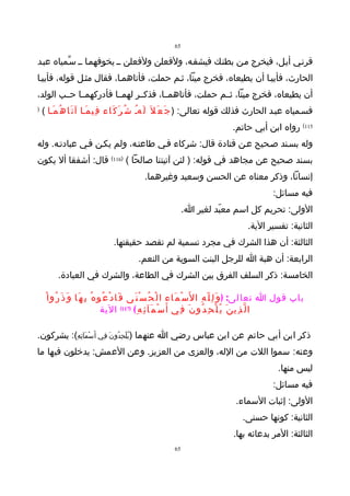 ‫56‬

‫قرنـي أيـل، فيخرج مـن بطنـك فيشقـه، ولفعلن ولفعلن ــ يخوفهمـا ــ سـّمياه عبـد‬
‫الحارث، فأبيـا أن يطيعاه، فخرج ميتا، ثـم حملت، فأتاهمـا، فقال مثـل قوله، فأبيـا‬
‫أن يطيعاه، فخرج ميتا، ثــم حملت، فأتاهمــا، فذكــر لهمــا فأدركهمــا حــب الولد،‬
‫)‬
    ‫فسـمياه عبـد الحارث فذلك قوله تعالى: ) ج َ ع َ ل َ ل َهـ ش ُ ر َ ك َاء ف ِي م َـا آ ت َا ه ُ م َـا (‬
                                                ‫ُ‬
                                                                                      ‫511( رواه ابن أبي حاتم.‬
‫وله بسـند صـحيح عـن قتادة قال: شركاء فـي طاعتـه، ولم يكـن فـي عبادتـه. وله‬
‫بسند صحيح عن مجاهد في قوله: ) لئن آتيتنا صالحا ( )611( قال: أشفقا أل يكون‬
                                               ‫إنسانا، وذكر معناه عن الحسن وسعيد وغيرهما.‬
                                                                                                       ‫فيه مسائل:‬
                                                                  ‫الولى: تحريم كل اسم معبّد لغير ا.‬
                                                                                            ‫الثانية: تفسير الية.‬
                                  ‫الثالثة: أن هذا الشرك في مجرد تسمية لم تقصد حقيقتها.‬
                                             ‫الرابعة: أن هبة ا للرجل البنت السوية من النعم.‬
          ‫الخامسة: ذكر السلف الفرق بين الشرك في الطاعة، والشرك في العبادة.‬

     ‫باب قول ا تعالى: ) و َ ل ِ ل ّ ه ِ ا ل َس ْ م َاء ا ل ْ ح ُ س ْ ن َى ف َا د ْ ع ُو ه ُ ب ِ ه َا و َ ذ َ ر ُو ا ْ‬
                                    ‫ا ل ّ ذ ِي ن َ ي ُ ل ْ ح ِ د ُو ن َ ف ِي أ َ س ْ م َآ ئ ِ ه ِ ( )711( الية‬

‫ذكر ابن أبي حاتم عن ابن عباس رضي ا عنهما )يُلْحِدُو نَ ف ِي أ َسْمَآئِهِ(: يشركون.‬
‫وعنه: سموا اللت من الله، والعزى من العزيز. وعن العمش: يدخلون فيها ما‬
                                                                                                         ‫ليس منها.‬
                                                                                                       ‫فيه مسائل:‬
                                                                                       ‫الولى: إثبات السماء.‬
                                                                                          ‫الثانية: كونها حسنى.‬
                                                                                      ‫الثالثة: المر بدعائه بها.‬
                                                             ‫56‬
 